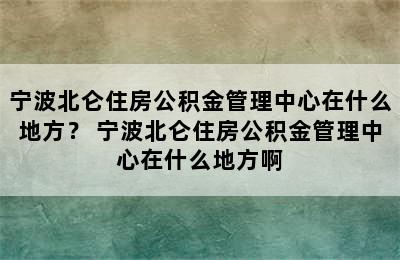 宁波北仑住房公积金管理中心在什么地方？ 宁波北仑住房公积金管理中心在什么地方啊